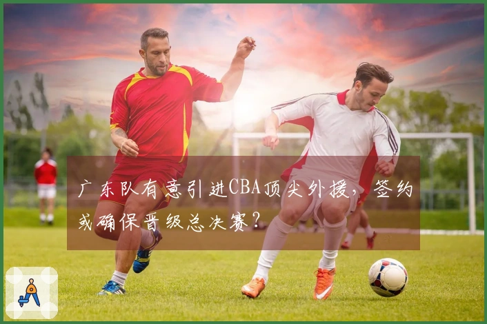 广东队有意引进CBA顶尖外援，签约或确保晋级总决赛？