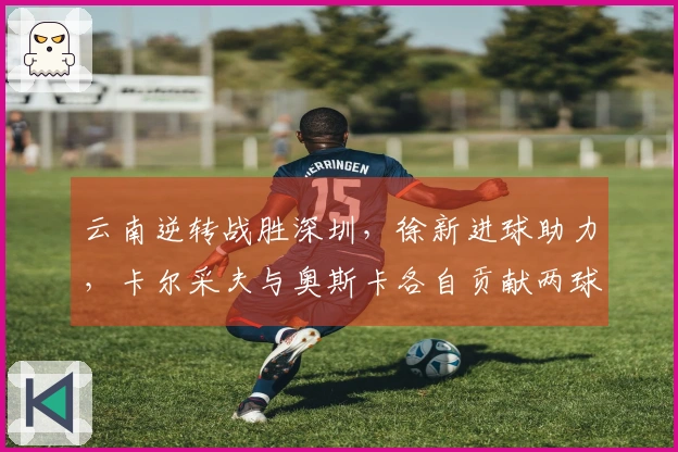 云南逆转战胜深圳，徐新进球助力，卡尔采夫与奥斯卡各自贡献两球。