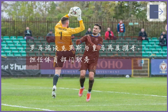 罗马诺谈克罗斯与皇马再度携手，担任体育部门职务