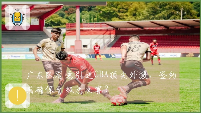 广东队有意引进CBA顶尖外援，签约或确保晋级总决赛？