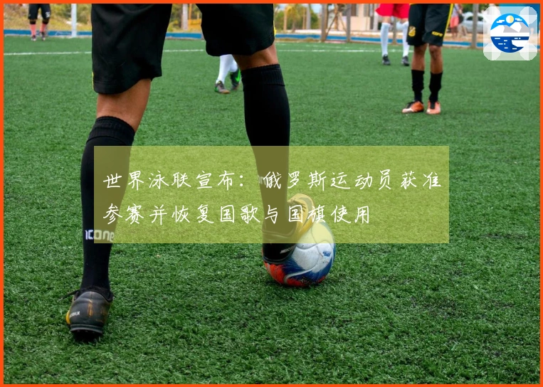 世界泳联宣布：俄罗斯运动员获准参赛并恢复国歌与国旗使用