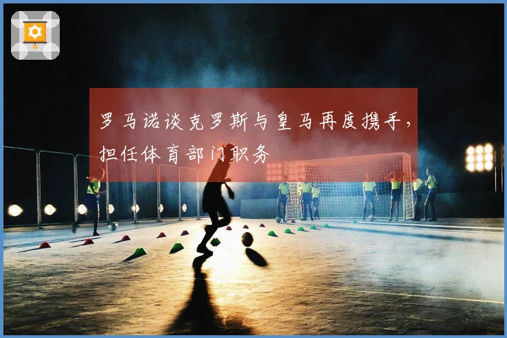 罗马诺谈克罗斯与皇马再度携手，担任体育部门职务