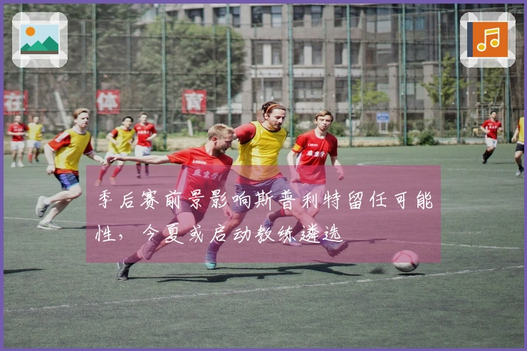 季后赛前景影响斯普利特留任可能性，今夏或启动教练遴选