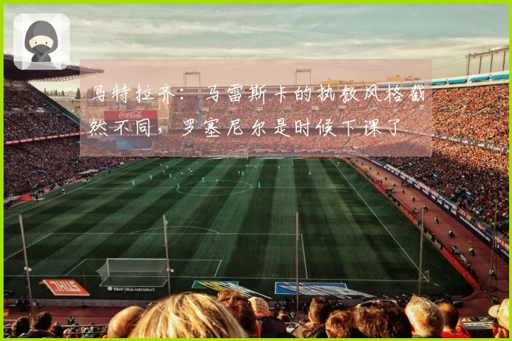 马特拉齐：马雷斯卡的执教风格截然不同，罗塞尼尔是时候下课了