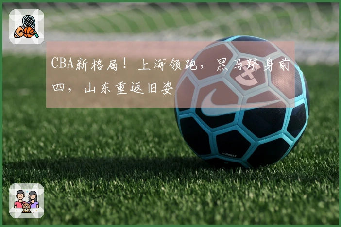 CBA新格局！上海领跑，黑马跻身前四，山东重返旧姿