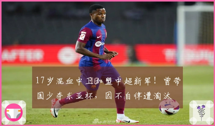 17岁混血中卫加盟中超新军！曾带国少夺东亚杯，因不自律遭淘汰