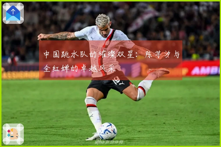 中国跳水队的璀璨双星：陈芋汐与全红婵的卓越风采