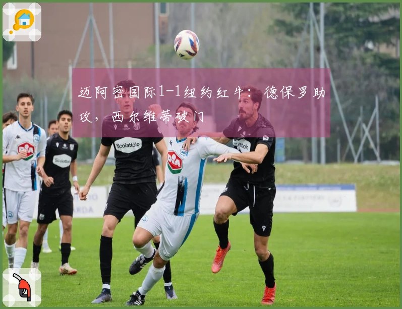 迈阿密国际1-1纽约红牛：德保罗助攻，西尔维蒂破门