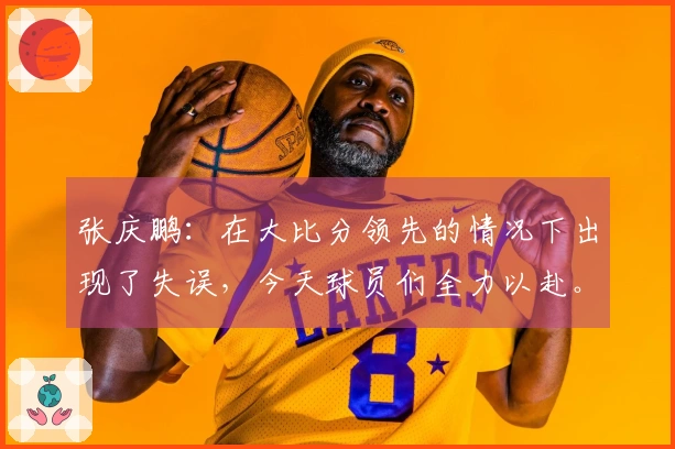 张庆鹏：在大比分领先的情况下出现了失误，今天球员们全力以赴。