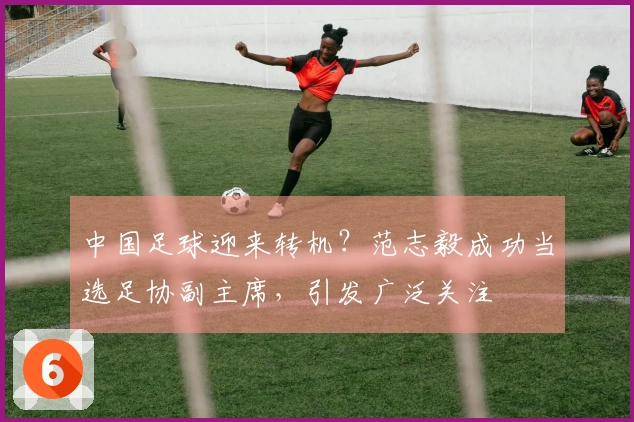 中国足球迎来转机？范志毅成功当选足协副主席，引发广泛关注