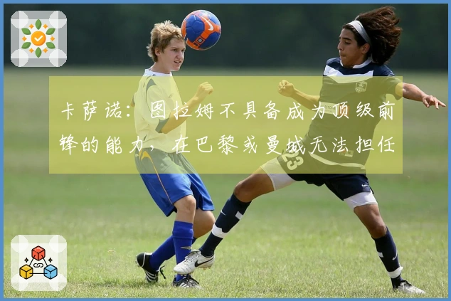 卡萨诺：图拉姆不具备成为顶级前锋的能力，在巴黎或曼城无法担任主力。