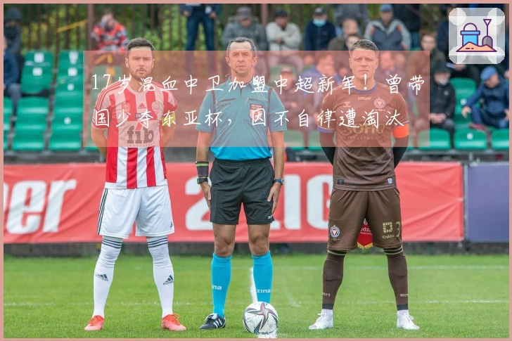 17岁混血中卫加盟中超新军！曾带国少夺东亚杯，因不自律遭淘汰