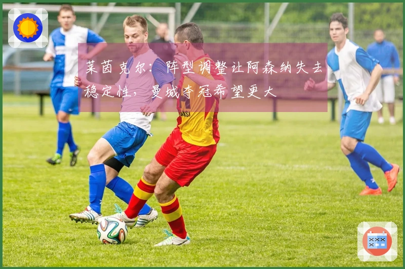 莱茵克尔：阵型调整让阿森纳失去稳定性，曼城夺冠希望更大