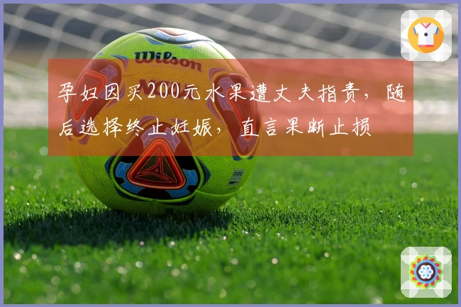 孕妇因买200元水果遭丈夫指责，随后选择终止妊娠，直言果断止损