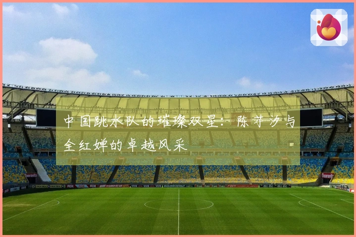 中国跳水队的璀璨双星：陈芋汐与全红婵的卓越风采